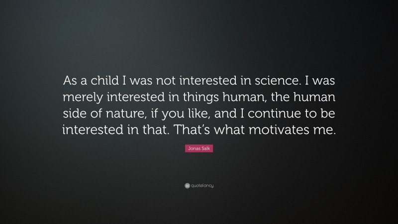 Jonas Salk Quote: “As a child I was not interested in science. I was merely interested in things human, the human side of nature, if you like, and I continue to be interested in that. That’s what motivates me.”
