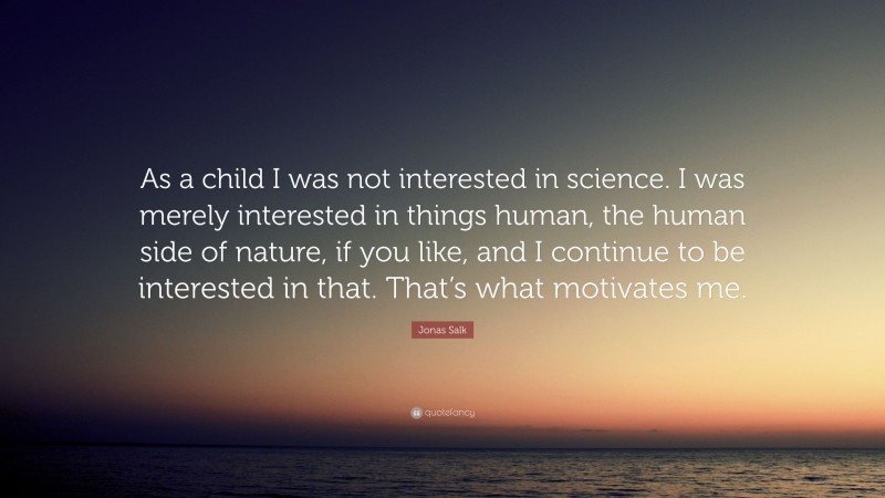 Jonas Salk Quote: “As a child I was not interested in science. I was merely interested in things human, the human side of nature, if you like, and I continue to be interested in that. That’s what motivates me.”