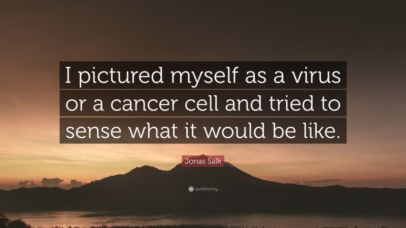 Jonas Salk Quote: “I pictured myself as a virus or a cancer cell and tried to sense what it would be like.”