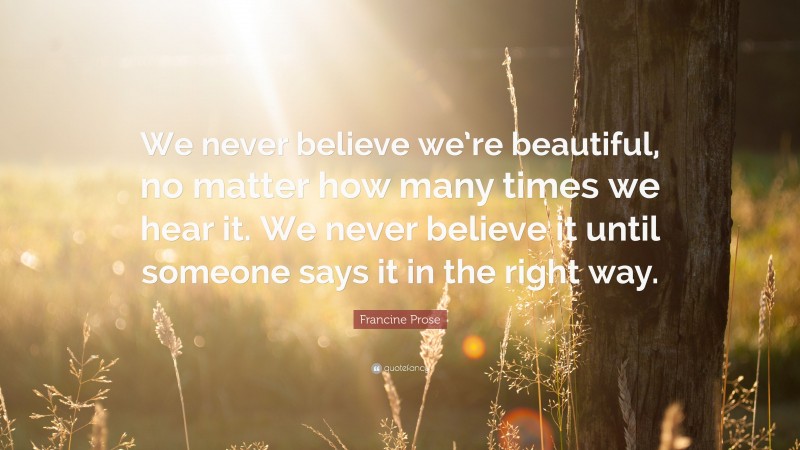 Francine Prose Quote: “We never believe we’re beautiful, no matter how many times we hear it. We never believe it until someone says it in the right way.”