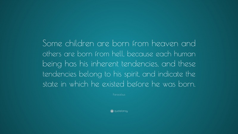 Paracelsus Quote: “Some children are born from heaven and others are born from hell, because each human being has his inherent tendencies, and these tendencies belong to his spirit, and indicate the state in which he existed before he was born.”