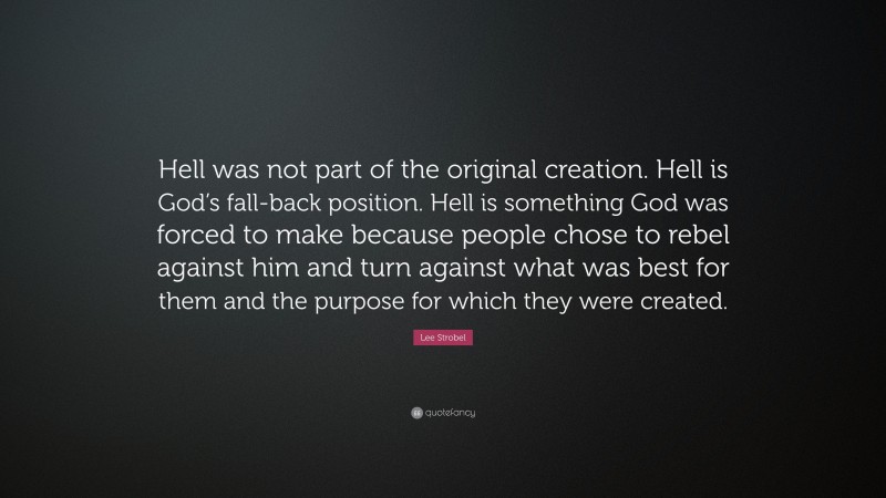 Lee Strobel Quote: “Hell was not part of the original creation. Hell is God’s fall-back position. Hell is something God was forced to make because people chose to rebel against him and turn against what was best for them and the purpose for which they were created.”