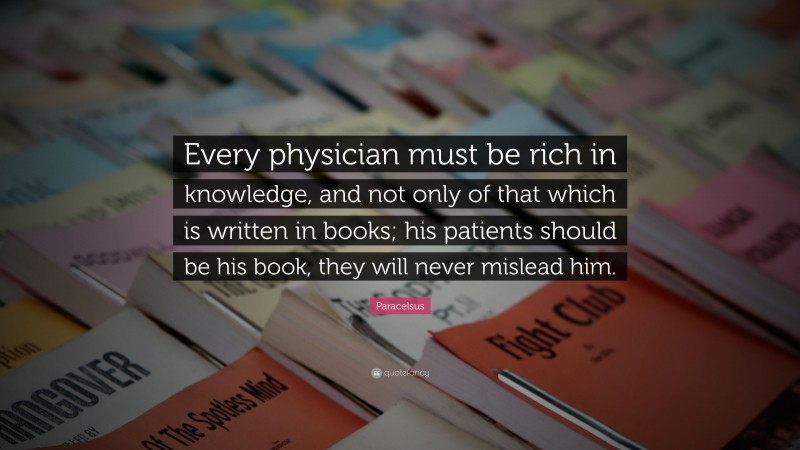 Paracelsus Quote: “Every physician must be rich in knowledge, and not only of that which is written in books; his patients should be his book, they will never mislead him.”