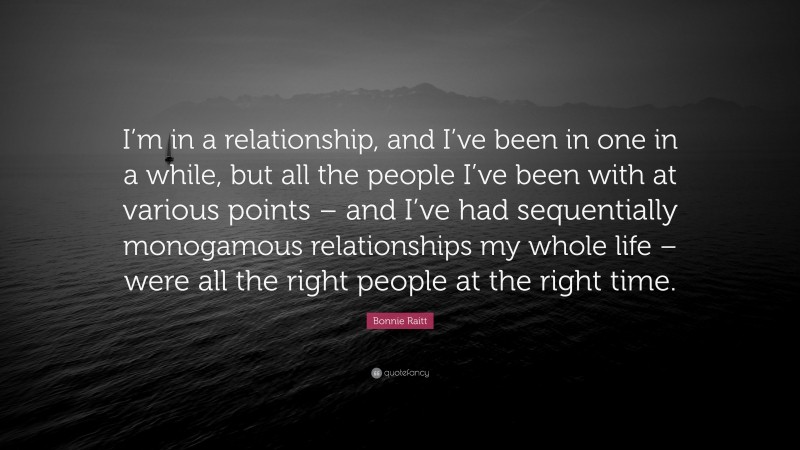 Bonnie Raitt Quote: “I’m in a relationship, and I’ve been in one in a while, but all the people I’ve been with at various points – and I’ve had sequentially monogamous relationships my whole life – were all the right people at the right time.”