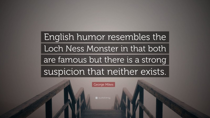 George Mikes Quote: “English humor resembles the Loch Ness Monster in that both are famous but there is a strong suspicion that neither exists.”