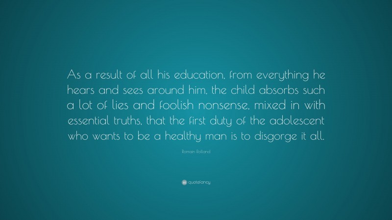 Romain Rolland Quote: “As a result of all his education, from everything he hears and sees around him, the child absorbs such a lot of lies and foolish nonsense, mixed in with essential truths, that the first duty of the adolescent who wants to be a healthy man is to disgorge it all.”