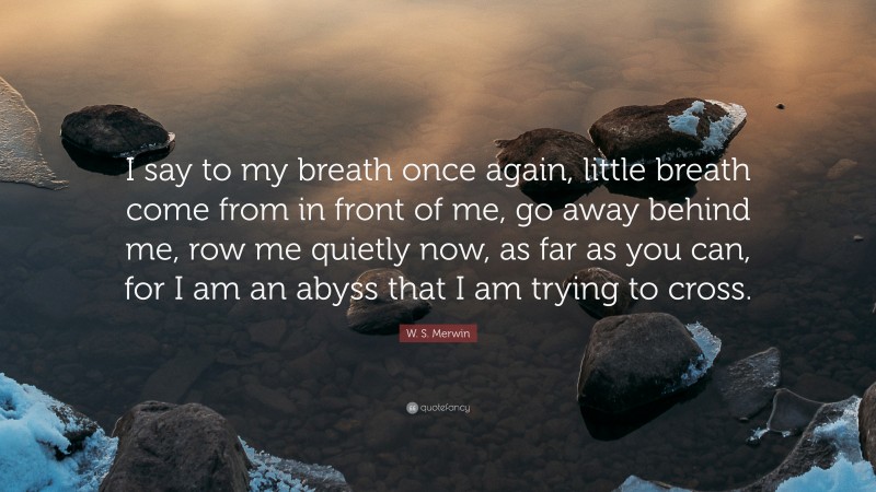 W. S. Merwin Quote: “I say to my breath once again, little breath come from in front of me, go away behind me, row me quietly now, as far as you can, for I am an abyss that I am trying to cross.”