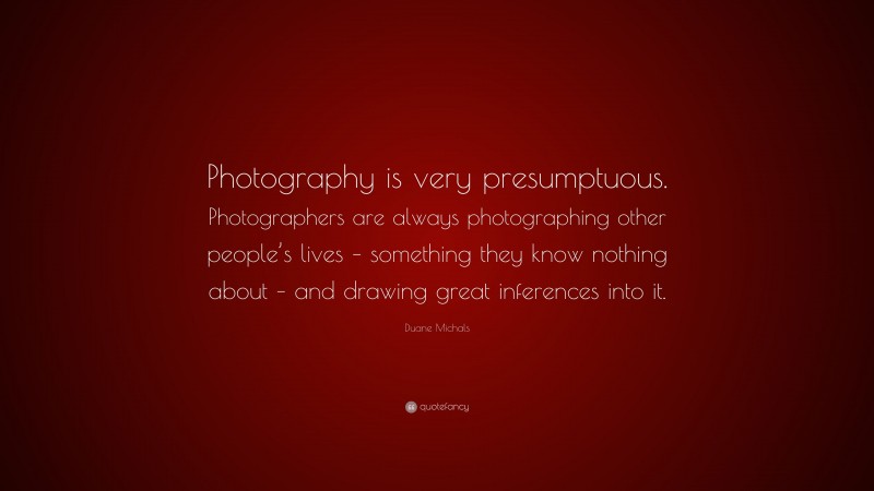 Duane Michals Quote: “Photography is very presumptuous. Photographers are always photographing other people’s lives – something they know nothing about – and drawing great inferences into it.”