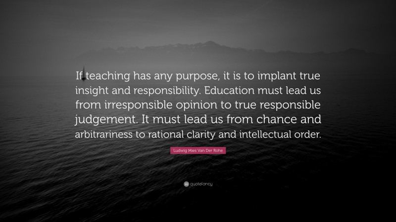 Ludwig Mies Van Der Rohe Quote: “If teaching has any purpose, it is to implant true insight and responsibility. Education must lead us from irresponsible opinion to true responsible judgement. It must lead us from chance and arbitrariness to rational clarity and intellectual order.”