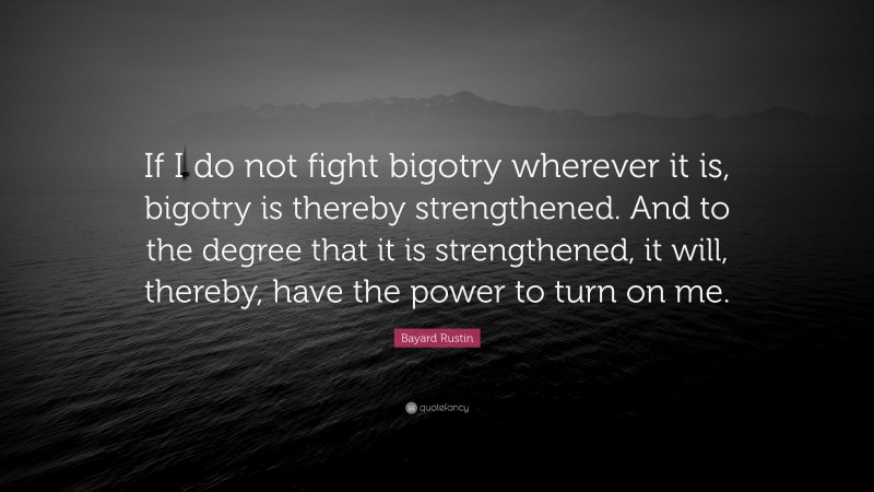 Bayard Rustin Quote: “If I do not fight bigotry wherever it is, bigotry is thereby strengthened. And to the degree that it is strengthened, it will, thereby, have the power to turn on me.”