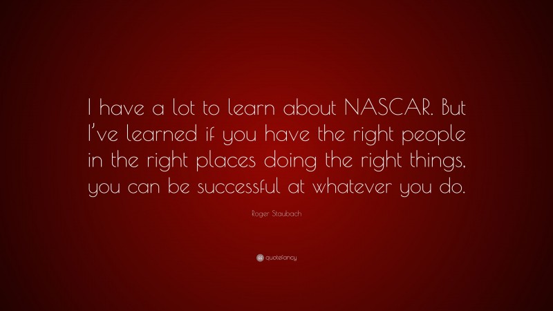 Roger Staubach Quote: “I have a lot to learn about NASCAR. But I’ve learned if you have the right people in the right places doing the right things, you can be successful at whatever you do.”