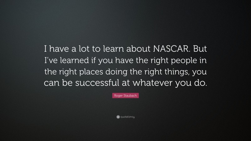 Roger Staubach Quote: “I have a lot to learn about NASCAR. But I’ve learned if you have the right people in the right places doing the right things, you can be successful at whatever you do.”