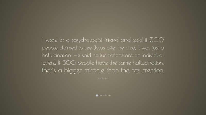 Lee Strobel Quote: “I went to a psychologist friend and said if 500 people claimed to see Jesus after he died, it was just a hallucination. He said hallucinations are an individual event. If 500 people have the same hallucination, that’s a bigger miracle than the resurrection.”