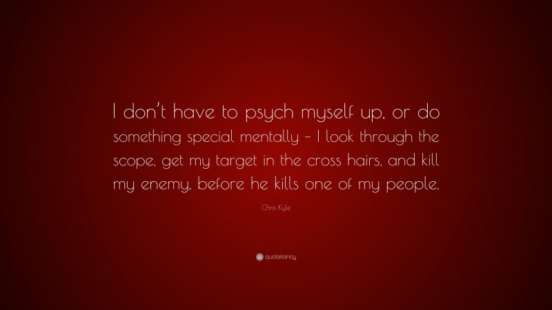 Chris Kyle Quote: “I don’t have to psych myself up, or do something special mentally – I look through the scope, get my target in the cross hairs, and kill my enemy, before he kills one of my people.”