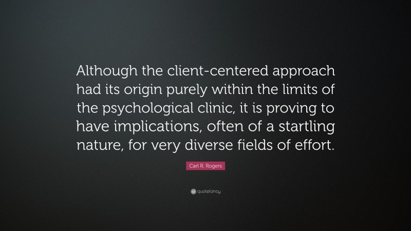 Carl R. Rogers Quote: “Although the client-centered approach had its origin purely within the limits of the psychological clinic, it is proving to have implications, often of a startling nature, for very diverse fields of effort.”
