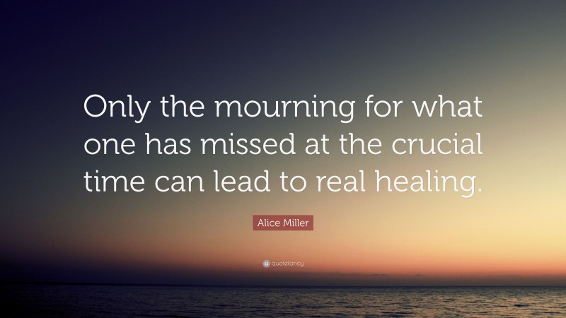 Alice Miller Quote: “Only the mourning for what one has missed at the crucial time can lead to real healing.”