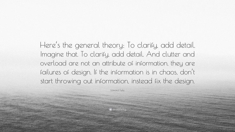 Edward Tufte Quote: “Here’s the general theory: To clarify, add detail. Imagine that. To clarify, add detail. And clutter and overload are not an attribute of information, they are failures of design. If the information is in chaos, don’t start throwing out information, instead fix the design.”