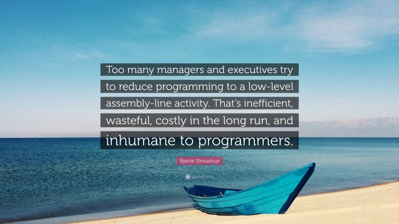 Bjarne Stroustrup Quote: “Too many managers and executives try to reduce programming to a low-level assembly-line activity. That’s inefficient, wasteful, costly in the long run, and inhumane to programmers.”