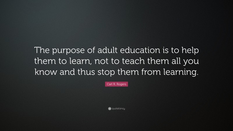 Carl R. Rogers Quote: “The purpose of adult education is to help them to learn, not to teach them all you know and thus stop them from learning.”