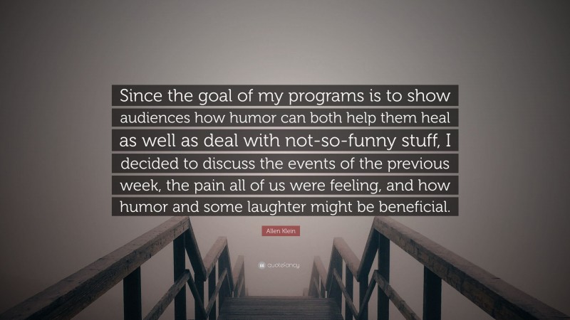 Allen Klein Quote: “Since the goal of my programs is to show audiences how humor can both help them heal as well as deal with not-so-funny stuff, I decided to discuss the events of the previous week, the pain all of us were feeling, and how humor and some laughter might be beneficial.”