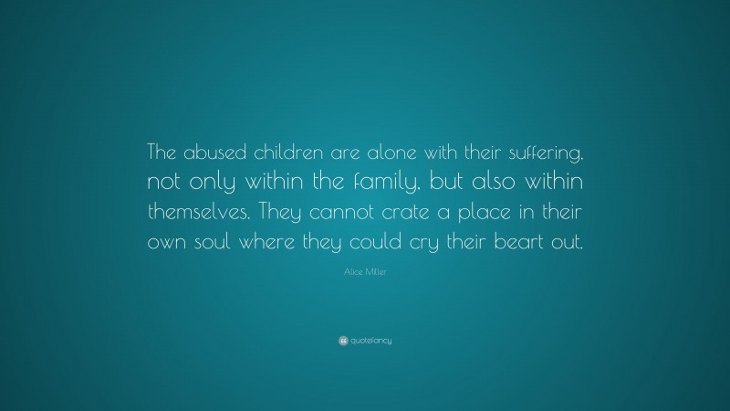 Alice Miller Quote: “The abused children are alone with their suffering, not only within the family, but also within themselves. They cannot crate a place in their own soul where they could cry their beart out.”