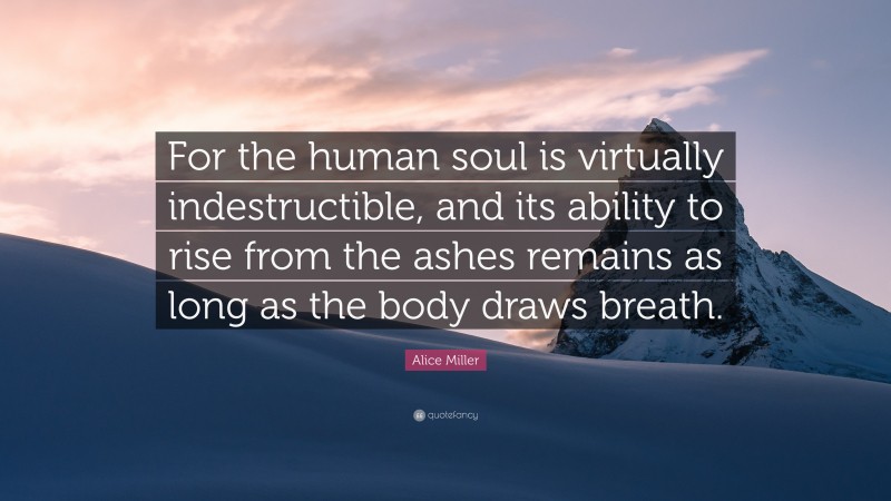 Alice Miller Quote: “For the human soul is virtually indestructible, and its ability to rise from the ashes remains as long as the body draws breath.”