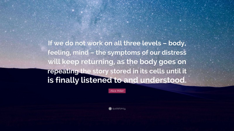 Alice Miller Quote: “If we do not work on all three levels – body, feeling, mind – the symptoms of our distress will keep returning, as the body goes on repeating the story stored in its cells until it is finally listened to and understood.”
