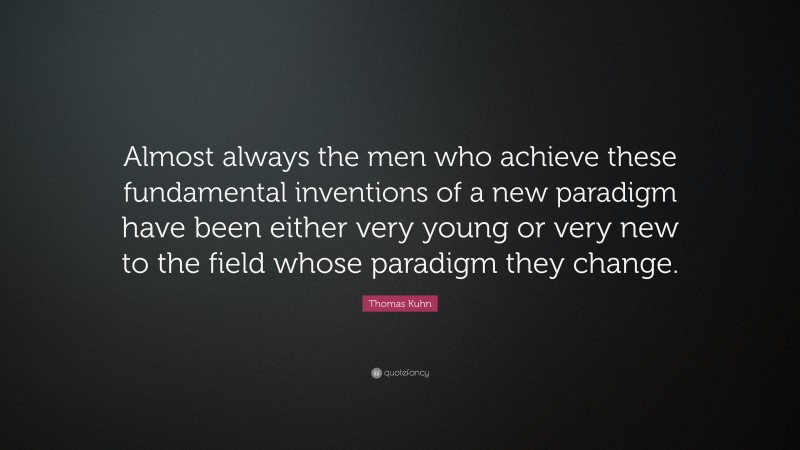 Thomas Kuhn Quote: “Almost always the men who achieve these fundamental inventions of a new paradigm have been either very young or very new to the field whose paradigm they change.”