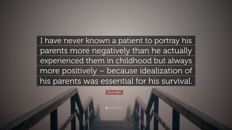 Alice Miller Quote: “I have never known a patient to portray his parents more negatively than he actually experienced them in childhood but always more positively – because idealization of his parents was essential for his survival.”