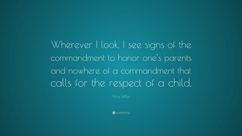 Alice Miller Quote: “Wherever I look, I see signs of the commandment to honor one’s parents and nowhere of a commandment that calls for the respect of a child.”