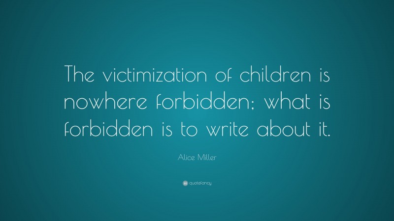 Alice Miller Quote: “The victimization of children is nowhere forbidden; what is forbidden is to write about it.”