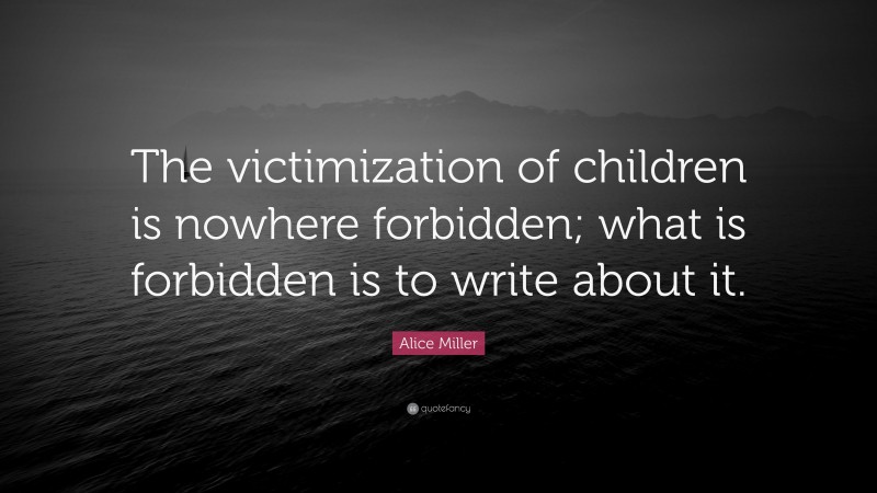 Alice Miller Quote: “The victimization of children is nowhere forbidden; what is forbidden is to write about it.”