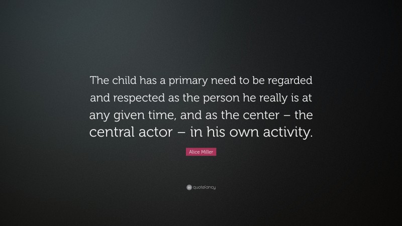 Alice Miller Quote: “The child has a primary need to be regarded and respected as the person he really is at any given time, and as the center – the central actor – in his own activity.”