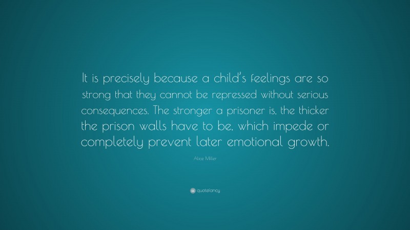 Alice Miller Quote: “It is precisely because a child’s feelings are so strong that they cannot be repressed without serious consequences. The stronger a prisoner is, the thicker the prison walls have to be, which impede or completely prevent later emotional growth.”