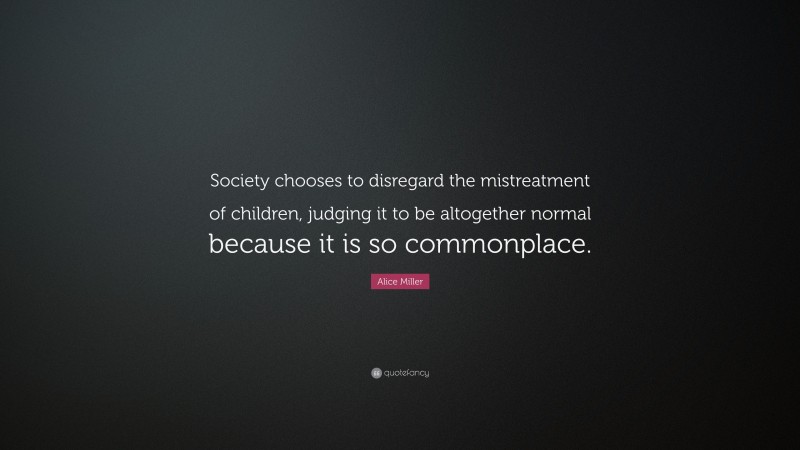 Alice Miller Quote: “Society chooses to disregard the mistreatment of children, judging it to be altogether normal because it is so commonplace.”