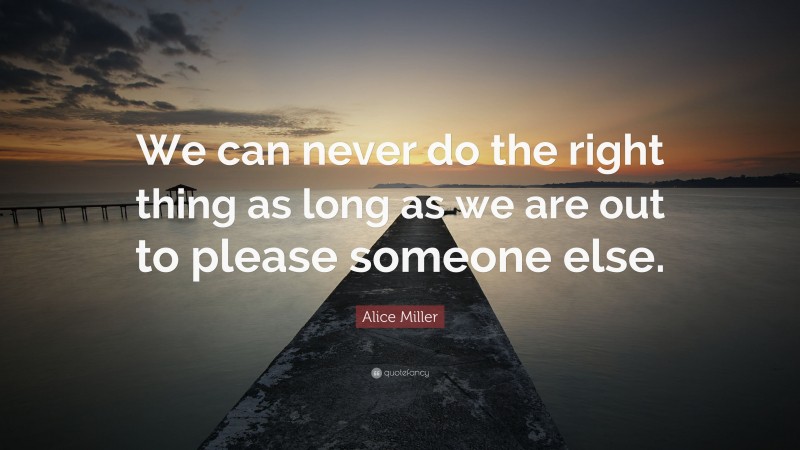 Alice Miller Quote: “We can never do the right thing as long as we are out to please someone else.”