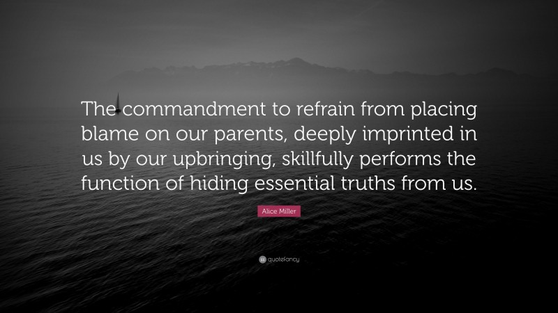 Alice Miller Quote: “The commandment to refrain from placing blame on our parents, deeply imprinted in us by our upbringing, skillfully performs the function of hiding essential truths from us.”