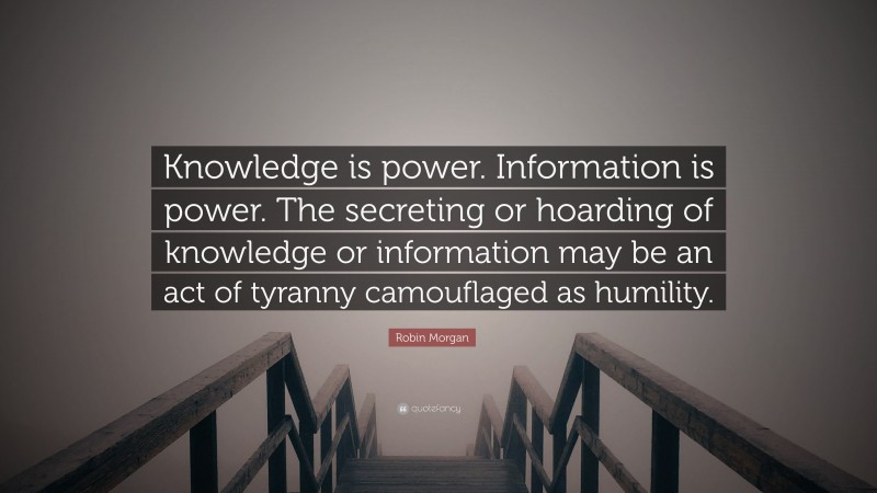 Robin Morgan Quote: “Knowledge is power. Information is power. The secreting or hoarding of knowledge or information may be an act of tyranny camouflaged as humility.”
