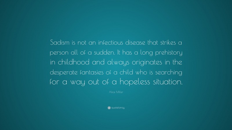 Alice Miller Quote: “Sadism is not an infectious disease that strikes a person all of a sudden. It has a long prehistory in childhood and always originates in the desperate fantasies of a child who is searching for a way out of a hopeless situation.”