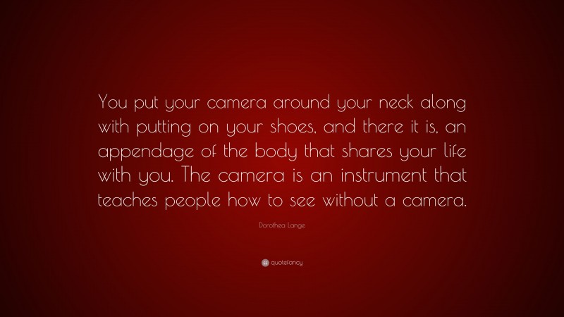 Dorothea Lange Quote: “You put your camera around your neck along with putting on your shoes, and there it is, an appendage of the body that shares your life with you. The camera is an instrument that teaches people how to see without a camera.”