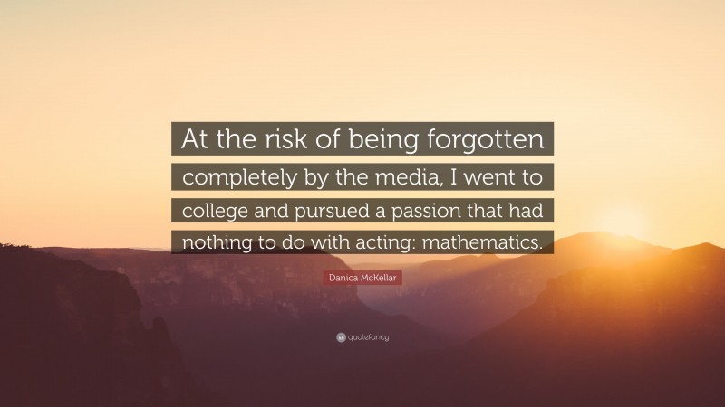 Danica McKellar Quote: “At the risk of being forgotten completely by the media, I went to college and pursued a passion that had nothing to do with acting: mathematics.”