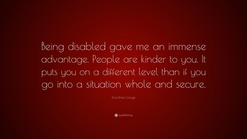 Dorothea Lange Quote: “Being disabled gave me an immense advantage. People are kinder to you. It puts you on a different level than if you go into a situation whole and secure.”