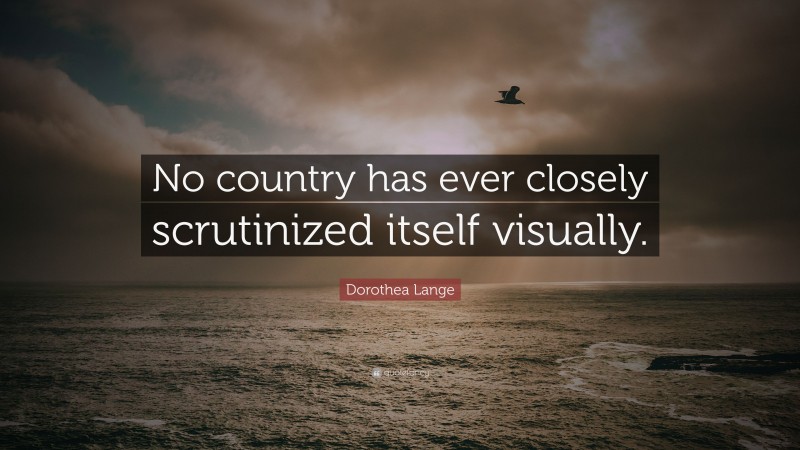 Dorothea Lange Quote: “No country has ever closely scrutinized itself visually.”