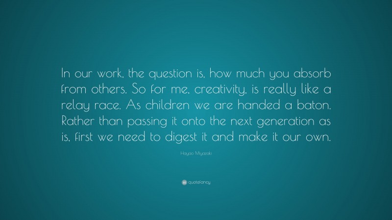 Hayao Miyazaki Quote: “In our work, the question is, how much you absorb from others. So for me, creativity, is really like a relay race. As children we are handed a baton. Rather than passing it onto the next generation as is, first we need to digest it and make it our own.”