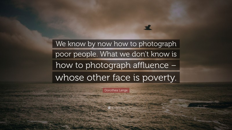 Dorothea Lange Quote: “We know by now how to photograph poor people. What we don’t know is how to photograph affluence – whose other face is poverty.”