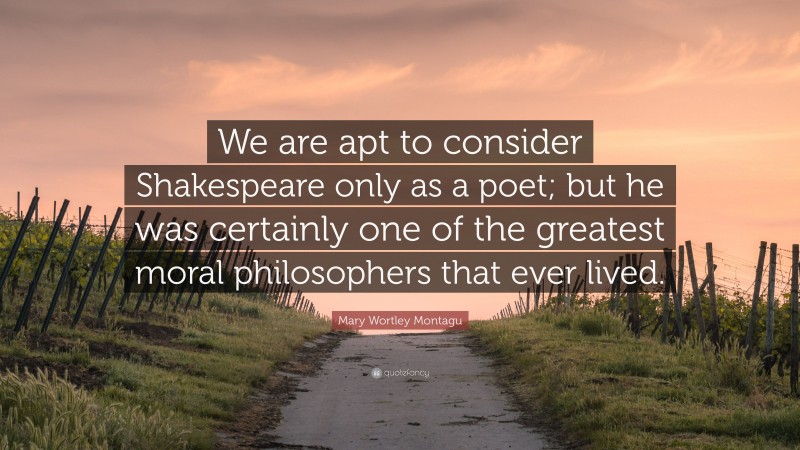 Mary Wortley Montagu Quote: “We are apt to consider Shakespeare only as a poet; but he was certainly one of the greatest moral philosophers that ever lived.”