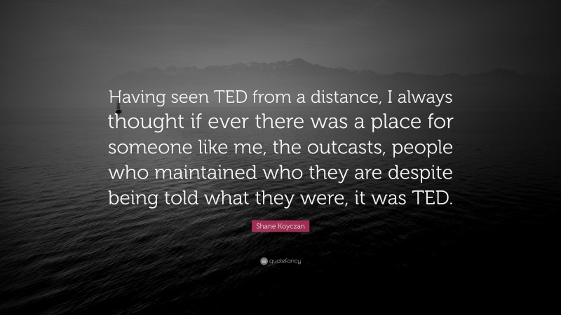 Shane Koyczan Quote: “Having seen TED from a distance, I always thought if ever there was a place for someone like me, the outcasts, people who maintained who they are despite being told what they were, it was TED.”