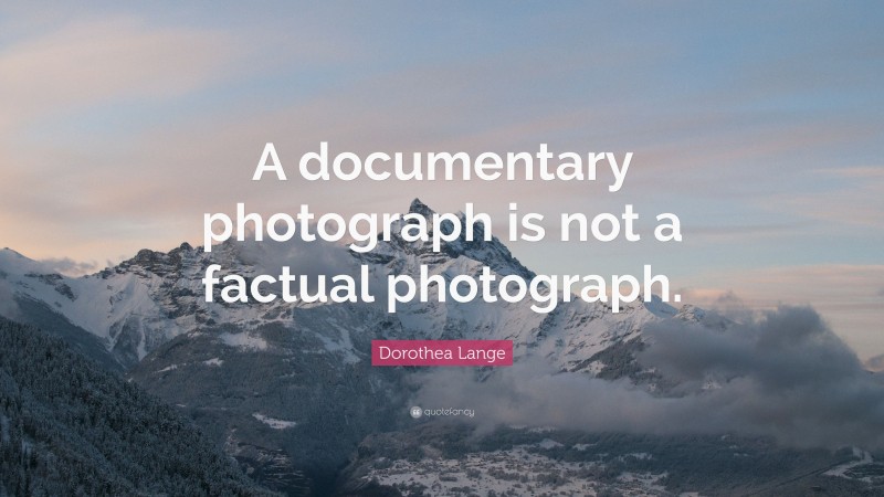Dorothea Lange Quote: “A documentary photograph is not a factual photograph.”