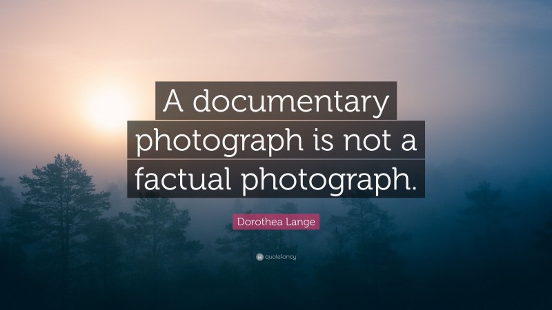 Dorothea Lange Quote: “A documentary photograph is not a factual photograph.”