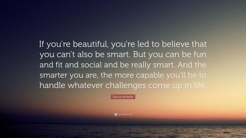 Danica McKellar Quote: “If you’re beautiful, you’re led to believe that you can’t also be smart. But you can be fun and fit and social and be really smart. And the smarter you are, the more capable you’ll be to handle whatever challenges come up in life.”
